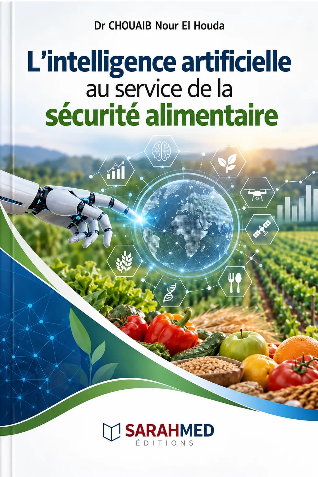 Texte alternatif de couverture Description accessible de la couverture Couverture scientifique sur fond blanc associant intelligence artificielle et sécurité alimentaire : main robotisée pointant vers un globe numérique entouré d’icônes de données, agriculture, drone, satellite, ADN et alimentation. En arrière-plan, cultures et produits alimentaires frais. Titre en bleu, noir et vert, nom de Dr CHOUAIB Nour El Houda en haut et logo SARAHMED Éditions en bas.